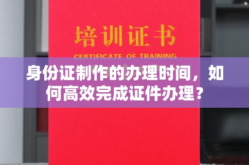 武胜身份证制作的办理时间，如何高效完成证件办理？